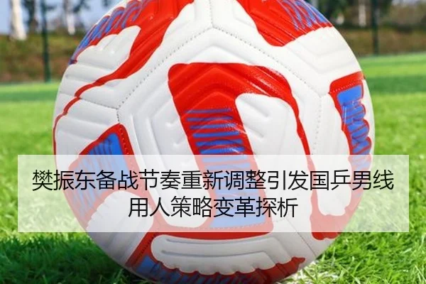 樊振东备战节奏重新调整引发国乒男线用人策略变革探析